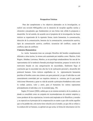 19
Perspectivas Teóricas
Para dar cumplimiento a los objetivos planteados en la investigación, se
realizó una revisión bibliográfica con la intención de recopilar aquellas teorías y
elementos conceptuales que fundamenten en una forma más sólida la propuesta a
desarrollar. En tal sentido, de acuerdo con el propósito de la investigación, las bases
teóricas se organizarán de la siguiente forma; teoría humanista, la comunicación,
dirección de la comunicación, barreras de la comunicación, comunicación asertiva,
tipos de comunicación asertiva, conflicto, secuencias del conflicto, causas del
conflicto, tipos de conflictos
Cimientos Humanísticos
La teoría humanista tiene un concepto filosófico del hombre completamente
diferente a otras teorías, la misma está sustentada por notables como: Maslow, Carls
Rogers, Abrahan, Lawrence. Maslow, es un psicólogo estadounidense fue uno de los
representantes de la tendencia llamada psicología humanista, propuso la teoría de la
motivaron basada en una categorización de necesidades, finalmente llego al
conclusión que la necesidad más alta fue la de realización personal y desarrollo del
potencial humano. Estos teóricos englobados en la representación humanista
perciben al hombre como una criatura con gran potencial, ya que el individuo no está
esencialmente controlado por sus impulsos internos ni externos, por lo que puede
seleccionar libremente y guiar su vida de acuerdo a principios bondadosos tales como
la verdad, justicia, valor y amor, para el humanista los valores representan
principalmente al individuo y no la sociedad (pág., 58).
Según, O Connor (2004), señala que es un sistema normativo de la conducta, en
donde es concebido como un conjunto de recomendaciones de carácter empírico y
como producto de las experiencias, la teoría está inspirada en lo filosóficos y morales
y en especial en el principio de la compensación en cuanto a que sólo recibe aquellos
que se ha podido dar, esta teoría tiene relación con el estudio, ya que ella se refiere a
la conducta del ser humano, su aptitud con que actúa, la forma de relacionarse con los
 