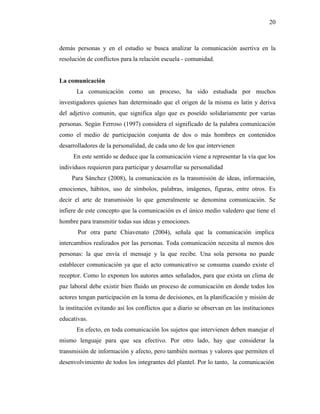 20
demás personas y en el estudio se busca analizar la comunicación asertiva en la
resolución de conflictos para la relación escuela - comunidad.
La comunicación
La comunicación como un proceso, ha sido estudiada por muchos
investigadores quienes han determinado que el origen de la misma es latín y deriva
del adjetivo comunin, que significa algo que es poseído solidariamente por varias
personas. Según Ferroso (1997) considera el significado de la palabra comunicación
como el medio de participación conjunta de dos o más hombres en contenidos
desarrolladores de la personalidad, de cada uno de los que intervienen
En este sentido se deduce que la comunicación viene a representar la vía que los
individuos requieren para participar y desarrollar su personalidad
Para Sánchez (2008), la comunicación es la transmisión de ideas, información,
emociones, hábitos, uso de símbolos, palabras, imágenes, figuras, entre otros. Es
decir el arte de transmisión lo que generalmente se denomina comunicación. Se
infiere de este concepto que la comunicación es el único medio valedero que tiene el
hombre para transmitir todas sus ideas y emociones.
Por otra parte Chiavenato (2004), señala que la comunicación implica
intercambios realizados por las personas. Toda comunicación necesita al menos dos
personas: la que envía el mensaje y la que recibe. Una sola persona no puede
establecer comunicación ya que el acto comunicativo se consuma cuando existe el
receptor. Como lo exponen los autores antes señalados, para que exista un clima de
paz laboral debe existir bien fluido un proceso de comunicación en donde todos los
actores tengan participación en la toma de decisiones, en la planificación y misión de
la institución evitando así los conflictos que a diario se observan en las instituciones
educativas.
En efecto, en toda comunicación los sujetos que intervienen deben manejar el
mismo lenguaje para que sea efectivo. Por otro lado, hay que considerar la
transmisión de información y afecto, pero también normas y valores que permiten el
desenvolvimiento de todos los integrantes del plantel. Por lo tanto, la comunicación
 