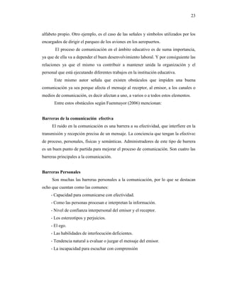 23
alfabeto propio. Otro ejemplo, es el caso de las señales y símbolos utilizados por los
encargados de dirigir el parqueo de los aviones en los aeropuertos.
El proceso de comunicación en el ámbito educativo es de suma importancia,
ya que de ella va a depender el buen desenvolvimiento laboral. Y por consiguiente las
relaciones ya que el mismo va contribuir a mantener unida la organización y el
personal que está ejecutando diferentes trabajos en la institución educativa.
Este mismo autor señala que existen obstáculos que impiden una buena
comunicación ya sea porque afecta el mensaje al receptor, al emisor, a los canales o
medios de comunicación, es decir afectan a uno, a varios o a todos estos elementos.
Entre estos obstáculos según Fuenmayor (2006) mencionan:
Barreras de la comunicación efectiva
El ruido en la comunicación es una barrera a su efectividad, que interfiere en la
transmisión y recepción precisa de un mensaje. La conciencia que tengan la efectiva:
de proceso, personales, físicas y semánticas. Administradores de este tipo de barrera
es un buen punto de partida para mejorar el proceso de comunicación. Son cuatro las
barreras principales a la comunicación.
Barreras Personales
Son muchas las barreras personales a la comunicación, por lo que se destacan
ocho que cuentan como las comunes:
- Capacidad para comunicarse con efectividad.
- Como las personas procesan e interpretan la información.
- Nivel de confianza interpersonal del emisor y el receptor.
- Los estereotipos y perjuicios.
- El ego.
- Las habilidades de interlocución deficientes.
- Tendencia natural a evaluar o juzgar el mensaje del emisor.
- La incapacidad para escuchar con comprensión
 