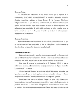 24
Barreras Físicas
Se consideran las deficiencias de los medios físicos que se emplean en la
transmisión y recepción del mensaje pueden ser de naturaleza puramente mecánica,
eléctrica, magnética, acústica u óptica. Dentro de las barreras fisiológicas
independientemente de que el mensaje sea transmitido por el emisor a través de un
aparato (teléfono, internet, radio, entre otros) o se emita de persona a persona, los
defectos en la pronunciación de quién habla o al oído de quien escucha, como la
tención visual en quien se lee, son frecuentes el motivo de interpretaciones
inapropiadas de los mensajes.
Barreras Semánticas
Se muestran en las formas de errores de codificación y descodificación, ya que
se trata de fases de la comunicación en que se transmiten y reciben palabras y
símbolos. Estas barreras sobrevienen con suma facilidad.
Comunicación asertiva,
La comunicación asertiva se define como escuela originada en el conductismo
que describe como ejercer los legítimos derechos a través de conductas adecuadas:
mirada fija, voz firme, postura correcta, es el equilibrio mutuo de las personas.
Otra forma de expresar la asertividad es la de Castanyer (1996), el cual la
define como la capacidad de autoafirmar los propios derechos, sin dejarse manipular
y sin manipular a los demás.
Algunos autores plantean la asertividad como la conducta aprendida que
`permite expresar lo que se siente y piensa ante una situación, estímulo y relación
interpersonal, inhibiendo la respuesta de ansiedad o la respuesta agresiva.
En este aspecto se aborda la comunicación asertiva, según Polya (2000), como
la manera de enfrentarse eficazmente con los conflictos que a todas las personas se le
plantean, al momento de convivir con otras personas, es confiar en uno mismo como
ser humano, así como en las capacidades que se posean, las cuales llevan a decir y
 