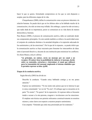 25
hacer lo que se quiere, formulando compromisos en los que se está dispuesto a
aceptar, para las diferentes etapas de la vida.
Choquehuanca (2000), define la comunicación como un proceso inherente a la
relación humana. Se puede decir que en los últimos años se ha hablado mucho de la
comunicación y ha sido un tema muy trillado. Sin embargo, a pesar ha sido un tema y
que nadie duda de su importancia, pocos se comunican en su vida diaria de manera
democrática y humana.
Para Bianco (2000), el proceso de comunicación asertiva, debe ser analizado desde
sus componentes principales. En este sentido también se refiere a la asertividad como
el conjunto de conductas distintas a la ansiedad dirigidas a la expresión adecuada de
los sentimientos y de las emociones”. Por lo que de lo expuesto, se puede inferir que
la comunicación asertiva se hace necesaria para fomentar los intercambios de ideas
entre el personal directivo y docente de una institución para minimizar los conflictos.
En efecto Bianco, (ob,cit ) afirma:
“en principio, un emisor, envía un mensaje por un canal a un
receptor. El emisor tiene la posibilidad de elaborar el mensaje, decide
sobre su contenido, estructura y determinar el canal que utilizará
para la transmisión del mensaje empleando el sistema simbólico que
le permita expresar su idea. (p.60)
Etapas de la conducta asertiva.
Según Beverly (2003) las divide en:
Describa la conducta: “Cuando estoy hablando contigo y no me pones
atención.”
Exprese sus sentimientos: “Yo me siento mal, pienso que no te interesa lo que
te estoy comentando.” en vez de "Tu eres", El enfoque aquí se encuentra en la
parte "Yo siento", "Yo quiero" de la exposición. Al expresar rabia es frecuente
tender a acusar a la otra persona, exagerar e involucrarse con las emociones.
El emplear esta técnica nos permite enfocarnos constructivamente en nosotros
mismos y estar claros con respecto a nuestros propios sentimientos.
Cree empatía: “Entiendo que estás muy presionado por los exámenes.”
 