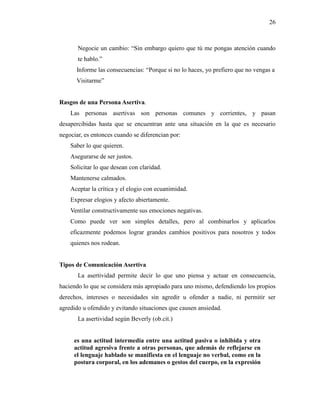 26
Negocie un cambio: “Sin embargo quiero que tú me pongas atención cuando
te hablo.”
Informe las consecuencias: “Porque si no lo haces, yo prefiero que no vengas a
Visitarme”
Rasgos de una Persona Asertiva.
Las personas asertivas son personas comunes y corrientes, y pasan
desapercibidas hasta que se encuentran ante una situación en la que es necesario
negociar, es entonces cuando se diferencian por:
Saber lo que quieren.
Asegurarse de ser justos.
Solicitar lo que desean con claridad.
Mantenerse calmados.
Aceptar la crítica y el elogio con ecuanimidad.
Expresar elogios y afecto abiertamente.
Ventilar constructivamente sus emociones negativas.
Como puede ver son simples detalles, pero al combinarlos y aplicarlos
eficazmente podemos lograr grandes cambios positivos para nosotros y todos
quienes nos rodean.
Tipos de Comunicación Asertiva
La asertividad permite decir lo que uno piensa y actuar en consecuencia,
haciendo lo que se considera más apropiado para uno mismo, defendiendo los propios
derechos, intereses o necesidades sin agredir u ofender a nadie, ni permitir ser
agredido u ofendido y evitando situaciones que causen ansiedad.
La asertividad según Beverly (ob.cit.)
es una actitud intermedia entre una actitud pasiva o inhibida y otra
actitud agresiva frente a otras personas, que además de reflejarse en
el lenguaje hablado se manifiesta en el lenguaje no verbal, como en la
postura corporal, en los ademanes o gestos del cuerpo, en la expresión
 