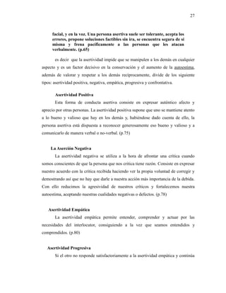 27
facial, y en la voz. Una persona asertiva suele ser tolerante, acepta los
errores, propone soluciones factibles sin ira, se encuentra segura de sí
misma y frena pacíficamente a las personas que les atacan
verbalmente. (p.65)
es decir que la asertividad impide que se manipulen a los demás en cualquier
aspecto y es un factor decisivo en la conservación y el aumento de la autoestima,
además de valorar y respetar a los demás recíprocamente, divide de los siguiente
tipos: asertividad positiva, negativa, empática, progresiva y confrontativa.
Asertividad Positiva
Esta forma de conducta asertiva consiste en expresar auténtico afecto y
aprecio por otras personas. La asertividad positiva supone que uno se mantiene atento
a lo bueno y valioso que hay en los demás y, habiéndose dado cuenta de ello, la
persona asertiva está dispuesta a reconocer generosamente eso bueno y valioso y a
comunicarlo de manera verbal o no-verbal. (p.75)
La Aserción Negativa
La asertividad negativa se utiliza a la hora de afrontar una crítica cuando
somos conscientes de que la persona que nos critica tiene razón. Consiste en expresar
nuestro acuerdo con la crítica recibida haciendo ver la propia voluntad de corregir y
demostrando así que no hay que darle a nuestra acción más importancia de la debida.
Con ello reducimos la agresividad de nuestros críticos y fortalecemos nuestra
autoestima, aceptando nuestras cualidades negativas o defectos. (p.78)
Asertividad Empática
La asertividad empática permite entender, comprender y actuar por las
necesidades del interlocutor, consiguiendo a la vez que seamos entendidos y
comprendidos. (p.80)
Asertividad Progresiva
Si el otro no responde satisfactoriamente a la asertividad empática y continúa
 