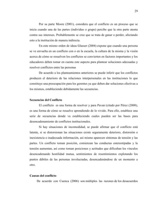 29
Por su parte Moore (2001), considera que el conflicto es un proceso que se
inicia cuando una de las partes (individuo o grupo) percibe que la otra parte atenta
contra sus intereses. Probablemente se cree que se trata de ganar o perder, afectando
esto a la institución de manera indirecta.
En este mismo orden de ideas Glasser (2004) expone que cuando una persona
se ve envuelta en un conflicto con o en la escuela, la cultura de la misma y la visión
acerca de cómo se resuelven los conflictos se convierten en factores importantes y los
educadores deben tomar en cuenta este aspecto para plantear soluciones adecuadas y
resolver conflictos entre las personas
De acuerdo a los planteamientos anteriores se puede inferir que los conflictos
producen el deterioro de las relaciones interpersonales en las instituciones lo que
constituye una preocupación para los gerentes ya que deben dar soluciones efectivas a
los mismos, estableciendo debidamente las secuencias.
Secuencias del Conflicto
El conflicto es una forma de resolver y para Pavan (citado por Pérez (2008),
es una forma de cómo se resuelve aprendiendo de lo vivido. Para ello, establece una
serie de secuencias donde va estableciendo cuales pueden ser las bases para
desencadenamiento de conflictos institucionales.
Si hay situaciones de incomodidad, se puede afirmar que el conflicto está
latente, si se distorsionan las situaciones existe seguramente deterioro, distorsión o
inexistencia o inadecuada información, así mismo aparecen síntomas de tensión y las
partes. Un conflicto toman posición, comienzan las conductas estereotipadas y la
tensión aumentan, así como toman posiciones y actitudes que dificultan los vínculos
desencadenando hostilidad mutua, sentimientos de resentimientos explotando los
puntos débiles de las personas involucradas, desencadenándose de un momento a
otro.
Causas del conflicto
De acuerdo con Cuenca (2006) son múltiples las razones de los desacuerdos
 