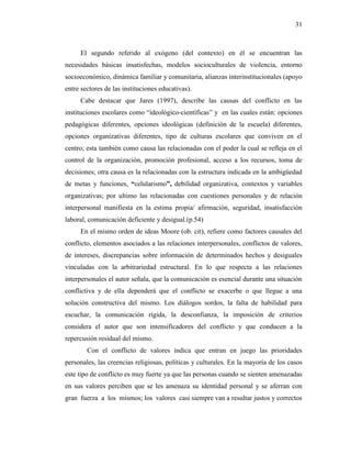 31
El segundo referido al exógeno (del contexto) en él se encuentran las
necesidades básicas insatisfechas, modelos socioculturales de violencia, entorno
socioeconómico, dinámica familiar y comunitaria, alianzas interinstitucionales (apoyo
entre sectores de las instituciones educativas).
Cabe destacar que Jares (1997), describe las causas del conflicto en las
instituciones escolares como “ideológico-científicas” y en las cuales están: opciones
pedagógicas diferentes, opciones ideológicas (definición de la escuela) diferentes,
opciones organizativas diferentes, tipo de culturas escolares que conviven en el
centro; esta también como causa las relacionadas con el poder la cual se refleja en el
control de la organización, promoción profesional, acceso a los recursos, toma de
decisiones; otra causa es la relacionadas con la estructura indicada en la ambigüedad
de metas y funciones, “celularismo”, debilidad organizativa, contextos y variables
organizativas; por ultimo las relacionadas con cuestiones personales y de relación
interpersonal manifiesta en la estima propia/ afirmación, seguridad, insatisfacción
laboral, comunicación deficiente y desigual.(p.54)
En el mismo orden de ideas Moore (ob. cit), refiere como factores causales del
conflicto, elementos asociados a las relaciones interpersonales, conflictos de valores,
de intereses, discrepancias sobre información de determinados hechos y desiguales
vinculadas con la arbitrariedad estructural. En lo que respecta a las relaciones
interpersonales el autor señala, que la comunicación es esencial durante una situación
conflictiva y de ella dependerá que el conflicto se exacerbe o que llegue a una
solución constructiva del mismo. Los diálogos sordos, la falta de habilidad para
escuchar, la comunicación rígida, la desconfianza, la imposición de criterios
considera el autor que son intensificadores del conflicto y que conducen a la
repercusión residual del mismo.
Con el conflicto de valores indica que entran en juego las prioridades
personales, las creencias religiosas, políticas y culturales. En la mayoría de los casos
este tipo de conflicto es muy fuerte ya que las personas cuando se sienten amenazadas
en sus valores perciben que se les amenaza su identidad personal y se aferran con
gran fuerza a los mismos; los valores casi siempre van a resultar justos y correctos
 