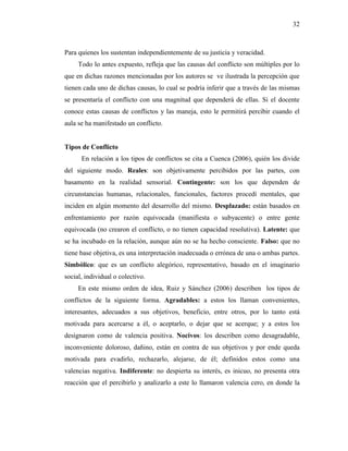 32
Para quienes los sustentan independientemente de su justicia y veracidad.
Todo lo antes expuesto, refleja que las causas del conflicto son múltiples por lo
que en dichas razones mencionadas por los autores se ve ilustrada la percepción que
tienen cada uno de dichas causas, lo cual se podría inferir que a través de las mismas
se presentaría el conflicto con una magnitud que dependerá de ellas. Si el docente
conoce estas causas de conflictos y las maneja, esto le permitirá percibir cuando el
aula se ha manifestado un conflicto.
Tipos de Conflicto
En relación a los tipos de conflictos se cita a Cuenca (2006), quién los divide
del siguiente modo. Reales: son objetivamente percibidos por las partes, con
basamento en la realidad sensorial. Contingente: son los que dependen de
circunstancias humanas, relacionales, funcionales, factores procedí mentales, que
inciden en algún momento del desarrollo del mismo. Desplazado: están basados en
enfrentamiento por razón equivocada (manifiesta o subyacente) o entre gente
equivocada (no crearon el conflicto, o no tienen capacidad resolutiva). Latente: que
se ha incubado en la relación, aunque aún no se ha hecho consciente. Falso: que no
tiene base objetiva, es una interpretación inadecuada o errónea de una o ambas partes.
Simbólico: que es un conflicto alegórico, representativo, basado en el imaginario
social, individual o colectivo.
En este mismo orden de idea, Ruiz y Sánchez (2006) describen los tipos de
conflictos de la siguiente forma. Agradables: a estos los llaman convenientes,
interesantes, adecuados a sus objetivos, beneficio, entre otros, por lo tanto está
motivada para acercarse a él, o aceptarlo, o dejar que se acerque; y a estos los
designaron como de valencia positiva. Nocivos: los describen como desagradable,
inconveniente doloroso, dañino, están en contra de sus objetivos y por ende queda
motivada para evadirlo, rechazarlo, alejarse, de él; definidos estos como una
valencias negativa. Indiferente: no despierta su interés, es inicuo, no presenta otra
reacción que el percibirlo y analizarlo a este lo llamaron valencia cero, en donde la
 