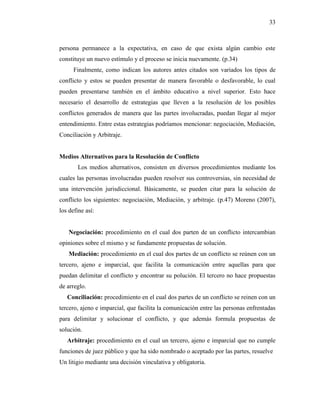 33
persona permanece a la expectativa, en caso de que exista algún cambio este
constituye un nuevo estímulo y el proceso se inicia nuevamente. (p.34)
Finalmente, como indican los autores antes citados son variados los tipos de
conflicto y estos se pueden presentar de manera favorable o desfavorable, lo cual
pueden presentarse también en el ámbito educativo a nivel superior. Esto hace
necesario el desarrollo de estrategias que lleven a la resolución de los posibles
conflictos generados de manera que las partes involucradas, puedan llegar al mejor
entendimiento. Entre estas estrategias podríamos mencionar: negociación, Mediación,
Conciliación y Arbitraje.
Medios Alternativos para la Resolución de Conflicto
Los medios alternativos, consisten en diversos procedimientos mediante los
cuales las personas involucradas pueden resolver sus controversias, sin necesidad de
una intervención jurisdiccional. Básicamente, se pueden citar para la solución de
conflicto los siguientes: negociación, Mediación, y arbitraje. (p.47) Moreno (2007),
los define así:
Negociación: procedimiento en el cual dos parten de un conflicto intercambian
opiniones sobre el mismo y se fundamente propuestas de solución.
Mediación: procedimiento en el cual dos partes de un conflicto se reúnen con un
tercero, ajeno e imparcial, que facilita la comunicación entre aquellas para que
puedan delimitar el conflicto y encontrar su polución. El tercero no hace propuestas
de arreglo.
Conciliación: procedimiento en el cual dos partes de un conflicto se reinen con un
tercero, ajeno e imparcial, que facilita la comunicación entre las personas enfrentadas
para delimitar y solucionar el conflicto, y que además formula propuestas de
solución.
Arbitraje: procedimiento en el cual un tercero, ajeno e imparcial que no cumple
funciones de juez público y que ha sido nombrado o aceptado por las partes, resuelve
Un litigio mediante una decisión vinculativa y obligatoria.
 