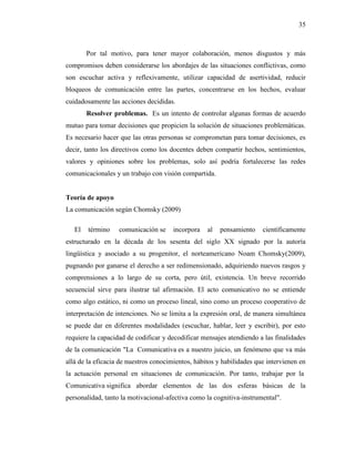 35
Por tal motivo, para tener mayor colaboración, menos disgustos y más
compromisos deben considerarse los abordajes de las situaciones conflictivas, como
son escuchar activa y reflexivamente, utilizar capacidad de asertividad, reducir
bloqueos de comunicación entre las partes, concentrarse en los hechos, evaluar
cuidadosamente las acciones decididas.
Resolver problemas. Es un intento de controlar algunas formas de acuerdo
mutuo para tomar decisiones que propicien la solución de situaciones problemáticas.
Es necesario hacer que las otras personas se comprometan para tomar decisiones, es
decir, tanto los directivos como los docentes deben compartir hechos, sentimientos,
valores y opiniones sobre los problemas, solo así podría fortalecerse las redes
comunicacionales y un trabajo con visión compartida.
Teoría de apoyo
La comunicación según Chomsky (2009)
El término comunicación se incorpora al pensamiento científicamente
estructurado en la década de los sesenta del siglo XX signado por la autoría
lingüística y asociado a su progenitor, el norteamericano Noam Chomsky(2009),
pugnando por ganarse el derecho a ser redimensionado, adquiriendo nuevos rasgos y
comprensiones a lo largo de su corta, pero útil, existencia. Un breve recorrido
secuencial sirve para ilustrar tal afirmación. El acto comunicativo no se entiende
como algo estático, ni como un proceso lineal, sino como un proceso cooperativo de
interpretación de intenciones. No se limita a la expresión oral, de manera simultánea
se puede dar en diferentes modalidades (escuchar, hablar, leer y escribir), por esto
requiere la capacidad de codificar y decodificar mensajes atendiendo a las finalidades
de la comunicación "La Comunicativa es a nuestro juicio, un fenómeno que va más
allá de la eficacia de nuestros conocimientos, hábitos y habilidades que intervienen en
la actuación personal en situaciones de comunicación. Por tanto, trabajar por la
Comunicativa significa abordar elementos de las dos esferas básicas de la
personalidad, tanto la motivacional-afectiva como la cognitiva-instrumental".
 