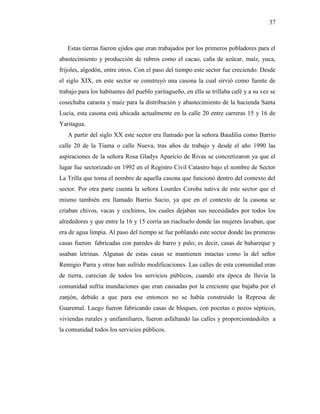 37
Estas tierras fueron ejidos que eran trabajados por los primeros pobladores para el
abastecimiento y producción de rubros como el cacao, caña de azúcar, maíz, yuca,
frijoles, algodón, entre otros. Con el paso del tiempo este sector fue creciendo. Desde
el siglo XIX, en este sector se construyó una casona la cual sirvió como fuente de
trabajo para los habitantes del pueblo yaritagueño, en ella se trillaba café y a su vez se
cosechaba caraota y maíz para la distribución y abastecimiento de la hacienda Santa
Lucía, esta casona está ubicada actualmente en la calle 20 entre carreras 15 y 16 de
Yaritagua.
A partir del siglo XX este sector era llamado por la señora Baudilia como Barrio
calle 20 de la Tiama o calle Nueva, tras años de trabajo y desde el año 1990 las
aspiraciones de la señora Rosa Gladys Aparicio de Rivas se concretizaron ya que el
lugar fue sectorizado en 1992 en el Registro Civil Catastro bajo el nombre de Sector
La Trilla que toma el nombre de aquella casona que funcionó dentro del contexto del
sector. Por otra parte cuenta la señora Lourdes Coroba nativa de este sector que el
mismo también era llamado Barrio Sucio, ya que en el contexto de la casona se
criaban chivos, vacas y cochinos, los cuales dejaban sus necesidades por todos los
alrededores y que entre la 16 y 15 corría un riachuelo donde las mujeres lavaban, que
era de agua limpia. Al paso del tiempo se fue poblando este sector donde las primeras
casas fueron fabricadas con paredes de barro y palo; es decir, casas de bahareque y
usaban letrinas. Algunas de estas casas se mantienen intactas como la del señor
Remigio Parra y otras han sufrido modificaciones. Las calles de esta comunidad eran
de tierra, carecían de todos los servicios públicos, cuando era época de lluvia la
comunidad sufría inundaciones que eran causadas por la creciente que bajaba por el
zanjón, debido a que para ese entonces no se había construido la Represa de
Guaremal. Luego fueron fabricando casas de bloques, con pocetas o pozos sépticos,
viviendas rurales y unifamiliares, fueron asfaltando las calles y proporcionándoles a
la comunidad todos los servicios públicos.
 