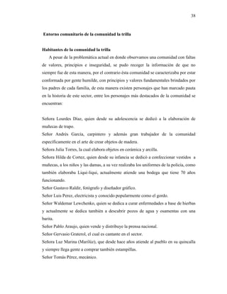 38
Entorno comunitario de la comunidad la trilla
Habitantes de la comunidad la trilla
A pesar de la problemática actual en donde observamos una comunidad con faltas
de valores, principios e inseguridad, se pudo recoger la información de que no
siempre fue de esta manera, por el contrario ésta comunidad se caracterizaba por estar
conformada por gente humilde, con principios y valores fundamentales brindados por
los padres de cada familia, de esta manera existen personajes que han marcado pauta
en la historia de este sector, entre los personajes más destacados de la comunidad se
encuentran:
Señora Lourdes Díaz, quien desde su adolescencia se dedicó a la elaboración de
muñecas de trapo.
Señor Andrés García, carpintero y además gran trabajador de la comunidad
específicamente en el arte de crear objetos de madera.
Señora Julia Torres, la cual elabora objetos en cerámica y arcilla.
Señora Hilda de Cortez, quien desde su infancia se dedicó a confeccionar vestidos a
muñecas, a los niños y las damas, a su vez realizaba los uniformes de la policía, como
también elaboraba Liqui-liqui, actualmente atiende una bodega que tiene 70 años
funcionando.
Señor Gustavo Raldir, fotógrafo y diseñador gráfico.
Señor Luis Perez, electricista y conocido popularmente como el gordo.
Señor Waldemar Lewchenko, quien se dedica a curar enfermedades a base de hierbas
y actualmente se dedica también a descubrir pozos de agua y osamentas con una
barita.
Señor Pablo Araujo, quien vende y distribuye la prensa nacional.
Señor Gervasio Graterol, el cual es cantante en el sector.
Señora Luz Marina (Marilúz), que desde hace años atiende al pueblo en su quincalla
y siempre llega gente a comprar también estampillas.
Señor Tomás Pérez, mecánico.
 