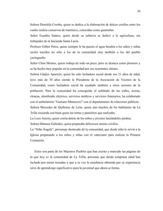 39
Señora Domitila Coroba, quien se dedica a la elaboración de dulces criollos entre los
cuales realiza conservas de martinico, conocidas como guameñas.
Señor Eusebio Suárez, quien desde su infancia se dedicó a la agricultura, era
trabajador de la hacienda Santa Lucía.
Profesor Gilber Pérez, quien siempre le ha puesto el agua bendita a los niños y niñas
recién nacidos no sólo a los de la comunidad sino también a los del pueblo
yaritagueño.
Señor Chon Montes, quien trabaja de todo un poco, pero se destaca como plomero y
se ha hecho muy popular en la comunidad por sus ocurrentes chistes.
Señora Gladys Aparicio, quien ha sido luchadora social desde sus 21 años de edad,
tuvo más de 30 años siendo la Presidenta de la Asociación de Vecinos de la
Comunidad, como luchadora social ha ayudado también a otros sectores de la
población. Para la comunidad ha conseguido el asfaltado de las calles, aceras,
cloacas, alumbrado eléctrico, servicios médicos y servicios funerarios, ha colaborado
con el ambulatorio “Gaetano Matarozzo” con el departamento de relaciones públicas.
Señora Mercedes de Quiñones de León, quien aún muchos de los habitantes de La
Trilla recuerda con buen gusto las tortas y pastelitos que realizaba.
La Loca Aurora, quien corría detrás de los niños y jóvenes lanzándoles piedras.
Señora Dámaso Galíndez, quien preparaba deliciosos menús criollos.
La “Niña Ángela”, personaje destacado de la comunidad, que desde niña le sirvió a la
Iglesia preparando a los niños y niñas con el catecismo para realizar la Primera
Comunión.
Estos son parte de los Maestros Pueblos que han escrito y marcado las páginas de
la que hoy es la comunidad de La Trilla, personas que desde temprana edad han
luchado por metas trazadas y que a su vez la enseñanza obtenida por su experiencia
sirve de aprendizaje significativo para la juventud que ahora se forma.
 