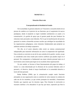 4
MOMENTO I
Situación Observada
Conceptualizando la Realidad de Estudio
En la actualidad, la gerencia educativa en Venezuela se encuentra dentro de un
proceso de cambios en el ejercicio de sus funciones, por el surgimiento de nuevos
paradigmas, donde el propósito es lograr resultados satisfactorios en cuanto a la
comunicación y la gestión de apoyo que el gerente puede dar para fortalecer las
relaciones tanto personales como laborales. Por lo que la transformación del proceso
gerencial se orienta a desarrollar acciones sociales que satisfagan las necesidades de
las organizaciones pedagógicas, como elementos fundamentales para propiciar un
ambiente armónico de trabajo cooperativo.
Por ello, en el sector educativo debe existir un sistema comunicacional
indispensable para transmitir información así como la comprensión del significado.
Esta evolución se convierte en uno de los ejes centrales de la gestión escolar, ya que
es considerada como único medio para resolver conflictos que puedan surgir en el
personal. Por consiguiente es fundamental una mejor relación personal tanto en el
nivel interno como externo para lograr así un excelente clima organizacional.
En este sentido, se favorece el buen funcionamiento del grupo de trabajo, el
mismo va a estar determinado por la eficiencia de las acciones laborales entre el
personal y el directivo, donde el mayor beneficiado es la comunidad educativa a
través del trato personal.
Señala Robbins (2004), que la comunicación cumple cuatro funciones
principales en una organización como es controlar de varias maneras la conducta de
cada uno de los miembros, ya que existen jerarquías de autoridad y lineamientos
formales que requieren que los docentes sigan. Para fomentar la motivación es
necesario clarificar a los educadores lo que hay que hacer, expresarle que bien lo
 