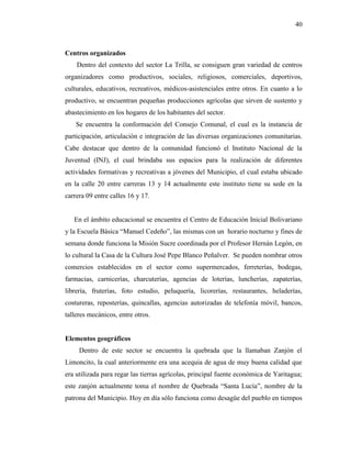 40
Centros organizados
Dentro del contexto del sector La Trilla, se consiguen gran variedad de centros
organizadores como productivos, sociales, religiosos, comerciales, deportivos,
culturales, educativos, recreativos, médicos-asistenciales entre otros. En cuanto a lo
productivo, se encuentran pequeñas producciones agrícolas que sirven de sustento y
abastecimiento en los hogares de los habitantes del sector.
Se encuentra la conformación del Consejo Comunal, el cual es la instancia de
participación, articulación e integración de las diversas organizaciones comunitarias.
Cabe destacar que dentro de la comunidad funcionó el Instituto Nacional de la
Juventud (INJ), el cual brindaba sus espacios para la realización de diferentes
actividades formativas y recreativas a jóvenes del Municipio, el cual estaba ubicado
en la calle 20 entre carreras 13 y 14 actualmente este instituto tiene su sede en la
carrera 09 entre calles 16 y 17.
En el ámbito educacional se encuentra el Centro de Educación Inicial Bolivariano
y la Escuela Básica “Manuel Cedeño”, las mismas con un horario nocturno y fines de
semana donde funciona la Misión Sucre coordinada por el Profesor Hernán Legón, en
lo cultural la Casa de la Cultura José Pepe Blanco Peñalver. Se pueden nombrar otros
comercios establecidos en el sector como supermercados, ferreterías, bodegas,
farmacias, carnicerías, charcuterías, agencias de loterías, luncherías, zapaterías,
librería, fruterías, foto estudio, peluquería, licorerías, restaurantes, heladerías,
costureras, reposterías, quincallas, agencias autorizadas de telefonía móvil, bancos,
talleres mecánicos, entre otros.
Elementos geográficos
Dentro de este sector se encuentra la quebrada que la llamaban Zanjón el
Limoncito, la cual anteriormente era una acequia de agua de muy buena calidad que
era utilizada para regar las tierras agrícolas, principal fuente económica de Yaritagua;
este zanjón actualmente toma el nombre de Quebrada “Santa Lucía”, nombre de la
patrona del Municipio. Hoy en día sólo funciona como desagüe del pueblo en tiempos
 