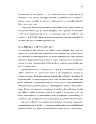 42
fundamentales en este proceso, es la comunicación entre la comunidad y la
institución, lo cual sirve de enlace para solventar los problemas que se presentan y
ameriten solución inmediata por ejemplo la infraestructura, la inseguridad, el rescate
de los valores entre otros.
La institución permite la interacción con otros modos de ser, hacer y pensar; lo
cual se puede evidenciar, ya que además de impartir clases regulares a los estudiantes
en dos turnos (mañana-tarde) presta sus instalaciones para los estudiantes del
Nocturno y de la Misión Sucre; así como para cualquier actividad cultural de la
comunidad que amerite un espacio para realizarla.
Reseña histórica de la EB “Manuel Cedeño”
La comunidad la trilla constituye un valioso recurso educativo que puede ser
empleado en el desarrollo de los programas escolares, como vía para fomentar en los
y las estudiantes el cuidado y protección del entorno comunitario; así como fortalecer
sentimientos de pertenencia hacia el lugar de origen. Es por ello que la escuela debe
enfrentar el reto de estructurar el currículo teniendo en cuenta las potencialidades que
ofrece el contexto local.
Se puede observar que la comunidad de La Trilla y la Escuela Básica “Manuel
Cedeño” mantienen una comunicación amena y de compañerismo, trabajan en
conjunto en muchas de las actividades programadas. La Institución está rodeada de
muchas entidades que pueden prestarle los servicios que estos brindan, permitiendo
que los estudiantes saquen el mayor provecho, tal es el caso del ambulatorio Gaetano
Matarozzo que puede realizar jornadas de salud integral más a menudo para orientar a
padres, docentes, representantes y estudiantes. Se pueden realizar talleres de Escuela
para Padres en donde se involucren más a los padres y representantes y de esta
manera estén al tanto de los conocimientos que se les imparten a los estudiantes y de
los problemas que estos presentan para poder ayudarlos y orientarlos en su formación.
Este Centro Educativo se manifiesta como la fuente principal de participación
comunitaria junto con la familia y la comunidad, mediante la co-responsabilidad en el
proceso educativo, para lograr la consolidación de valores sociales, ambientalistas,
 