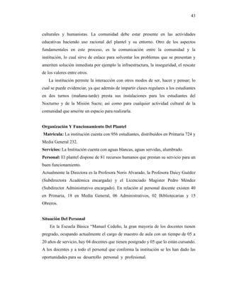 43
culturales y humanistas. La comunidad debe estar presente en las actividades
educativas haciendo uso racional del plantel y su entorno. Otro de los aspectos
fundamentales en este proceso, es la comunicación entre la comunidad y la
institución, lo cual sirve de enlace para solventar los problemas que se presentan y
ameriten solución inmediata por ejemplo la infraestructura, la inseguridad, el rescate
de los valores entre otros.
La institución permite la interacción con otros modos de ser, hacer y pensar; lo
cual se puede evidenciar, ya que además de impartir clases regulares a los estudiantes
en dos turnos (mañana-tarde) presta sus instalaciones para los estudiantes del
Nocturno y de la Misión Sucre; así como para cualquier actividad cultural de la
comunidad que amerite un espacio para realizarla.
Organización Y Funcionamiento Del Plantel
Matricula: La institución cuenta con 956 estudiantes, distribuidos en Primaria 724 y
Media General 232.
Servicios: La Institución cuenta con aguas blancas, aguas servidas, alumbrado.
Personal: El plantel dispone de 81 recursos humanos que prestan su servicio para un
buen funcionamiento.
Actualmente la Directora es la Profesora Noris Alvarado, la Profesora Daicy Guédez
(Subdirectora Académica encargada) y el Licenciado Magister Pedro Méndez
(Subdirector Administrativo encargado). En relación al personal docente existen 40
en Primaria, 18 en Media General, 06 Administrativos, 02 Bibliotecarias y 15
Obreros.
Situación Del Personal
En la Escuela Básica “Manuel Cedeño, la gran mayoría de los docentes tienen
pregrado, ocupando actualmente el cargo de maestro de aula con un tiempo de 05 a
20 años de servicio, hay 04 docentes que tienen postgrado y 05 que lo están cursando.
A los docentes y a todo el personal que conforma la institución se les han dado las
oportunidades para su desarrollo personal y profesional.
 