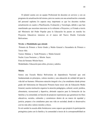 44
El plantel cuenta con un equipo Profesional de docentes en servicio y con un
programa de actualización del mismo, pero no cuenta con una actualización a menudo
del personal suplente. Un aspecto muy importante es que los docentes reciben
actualización en cuanto a Planificación, Evaluación y Tecnología, debido a que han
manifestado que necesitan renovarse en lo referente a Proyectos y el Estado a través
del Ministerio del Poder Popular para la Educación ha puesto en marcha los
Proyectos Educativos inmersos en el marco del Nuevo Diseño Curricular
Bolivariano.
Niveles o Modalidades que atiende
Primaria de Primero a Sexto Grado y Media General o Secundaria de Primero a
Tercer Año.
Turnos: Mañana y Tarde Primaria y Media General.
Noche: Liceo Nocturno y Misión Sucre.
Fines de Semana: Misión Sucre.
Modalidades: Educación para niños, jóvenes y adultos.
Misión
Somos una Escuela Básica Bolivariana de dependencia Nacional que está
fundamentada en principios, valores morales y una educación de calidad útil para la
vida del ser humano. Ofrecemos atención integral a los y las estudiantes desde primer
grado del Subsistema de Educación Primaria hasta tercer año de Educación Media
General, nuestra institución organiza la atención pedagógica, cultural, social, jurídica,
alimentaria, recreacional y deportiva, abriendo espacios para la formación de las
familias y la comunidad, en función de propiciar experiencias que garanticen los fines
educativos, sociales, culturales y económicos dentro de un marco de equidad y
justicia, prepara a los estudiantes para una vida en sociedad, donde se desenvuelva
con los más altos valores morales y éticos.
En tal sentido la escuela debe fortalecerse como espacio que propicie la participación
protagónica junto con la familia y la comunidad a través de la corresponsabilidad en
 
