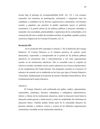 49
escolar bajo el principio de corresponsabilidad (LOE, Art. 19). l. Los consejos
comunales son instancias de participación, articulación e integración entre las
ciudadanas y ciudadanos de las diversas organizaciones comunitarias, movimientos
sociales y populares que permiten al pueblo organizado ejercer el gobierno
comunitario y la gestión directa de las políticas públicas y proyectos orientados a
responder a las necesidades, potencialidades y aspiraciones de las comunidades, en la
construcción del nuevo modelo de sociedad socialista, de igualdad, equidad y justicia
social (Ley Orgánica de los Consejos Comunales, Art. 2).
Resolución 058
En la resolución 058 contempla el Artículo 3. De la Definición del Consejo
Educativo, El Consejo Educativo es la instancia ejecutiva, de carácter social,
democrático, responsable y corresponsable de la gestión de las políticas públicas
educativas en articulación inter e interinstitucional y con otras organizaciones
sociales en las instituciones educativas. Ella es concebida como el conjunto de
colectivos sociales vinculados con los centros educativos en el marco constitucional y
en las competencias del Estado Docente. Sus integrantes actuarán en el proceso 10
educativo de acuerdo con lo establecido en las leyes que rigen el Sistema Educativo
Venezolano, fundamentada en la doctrina de nuestro Libertador Simón Bolívar. De la
Conformación del Consejo Educativo
Artículo 4.
El Consejo Educativo está conformado por padres, madres, representantes,
responsables, estudiantes, docentes, trabajadoras y trabajadores administrativos,
obreros y obreras de las instituciones educativas, desde la educación inicial hasta la
educación media general y media técnica y todas las modalidades del subsistema de
educación básica. También podrán formar parte de la comunidad educativa las
personas naturales y jurídicas, voceros y voceras de las diferentes organizaciones
comunitarias vinculadas con las instituciones educativas.
 