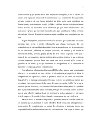 5
están haciendo y que pueden hacer para mejorar su desempeño, si no es óptimo. En
cuanto a la expresión emocional de sentimientos y de satisfacción de necesidades
sociales requieren de una fuente principal de trato social para manifestar sus
frustraciones y sentimiento de agrado. (p.284). La última función es informar la cual
facilita la toma de decisiones en la institución, ya que ofrece información a los
individuos y grupos que necesitan transmitir datos para identificar y evaluar opciones
alternativas. Ninguna de estas funciones se puede considerar más importante una que
otra.
Según Pérez (2008), la comunicación es un proceso, que ocurre entre una o más
personas para enviar o recibir información con alguna conclusión. En este
procedimiento se intercambia información, ideas y pensamientos, por lo que necesita
de un transmisor (hablante) un receptor (escucha), un mensaje y el medio de
transmisión (habla, teléfono, papel). (p.78). En este sentido se puede acotar que a
pesar de las conversaciones que se sostienen con nosotros mismos, lo que se piensa,
es muy importante, pero no basta para lograr una buena comunicación ya que se
quedaría en la mente, y lo que realmente es indispensable es la capacidad de
transmitir los mensajes, planes y sentimientos.
Con referencia a lo anterior, Carrinson (2009), infiere que en toda organización
educativa se necesita de un trato efectivo, donde exista la propagación de ideas, la
comprensión del significado, donde el gerente a través de las tomas de decisiones
haga efectivo el mensaje comunicativo fluyendo en todos los sentidos de manera que
permita un claro conocimiento de las metas del contexto escolar. (p.93). Por lo que se
requiere que los directores y docentes de Educación Básica deben poseer la capacidad
para expresarse claramente, tomar decisiones, trabajar con visión de equipo, haciendo
uso de una relación efectiva donde se involucre la gestión educativa y se logren
beneficios para el desarrollo de la pertinencia en una educación con excelencia.
De este modo se percibe la importancia que tiene notificar todas las tareas del
ser humano, especialmente en el sector educativo donde se suscitan estos procesos y
construcción de conocimientos, en donde los directores y docentes tienen una
responsabilidad ineludible como actores del entorno escolar. Por lo que se infiere, que
 