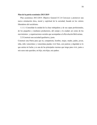 50
Plan de la patria económico 2013-2019
Plan económico 2013-2019. Objetivo General II 2.4 Convocar y promover una
nueva orientación ética, moral y espiritual de la sociedad, basada en los valores
liberadores del socialismo.
1.1.1.1 Consolidar la unidad de la clase trabajadora y de sus capas profesionales,
de los pequeños y medianos productores, del campo y la ciudad; así como de los
movimientos y organizaciones sociales que acompañan a la Revolución Bolivariana.
2.2 Construir una sociedad igualitaria y justa.
Construir esta Patria para que tú, compatriota, hombre, mujer, madre, padre, joven,
niña, niño venezolano y venezolana puedas vivir bien, con justicia y dignidad es lo
que anima mi lucha y es una de las principales razones que tengo para vivir, junto a
mis seres más queridos, mi hijo, mis hijas, mis padres.
 