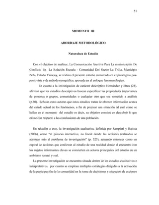 51
MOMENTO III
ABORDAJE METODOLÓGICO
Naturaleza de Estudio
Con el objetivo de analizar, La Comunicación Asertiva Para La minimización De
Conflicto En La Relación Escuela - Comunidad Del Sector La Trilla, Municipio
Peña, Estado Yaracuy, se realiza el presente estudio enmarcado en el paradigma pos-
positivista y de método etnográfico, apoyada en el enfoque fenomenológico.
En cuanto a la investigación de carácter descriptivo Hernández y otros (28),
afirman que los estudios descriptivos buscan especificar las propiedades importantes
de personas o grupos, comunidades o cualquier otro que sea sometido a análisis
(p.60). Señalan estos autores que estos estudios tratan de obtener información acerca
del estado actual de los fenómenos, a fin de precisar una situación tal cual como se
hallan en el momento del estudio es decir, su objetivo consiste en descubrir lo que
existe con respecto a las conclusiones de una población.
En relación a esto, la investigación cualitativa, definida por Sampieri y Batista
(2006), como “el proceso interactivo, no lineal donde las acciones realizadas se
adentran más al problema de investigación” (p. 523), actuando entonces como un
espiral de acciones que conllevan al estudio de una realidad donde el encuentro con
los sujetos informantes claves se convierten en actores principales del estudio en un
ambiente natural y real.
La presente investigación se encuentra situada dentro de los estudios cualitativos e
interpretativos, por cuanto se emplean múltiples estrategias dirigidas a la activación
de la participación de la comunidad en la toma de decisiones y ejecución de acciones
 