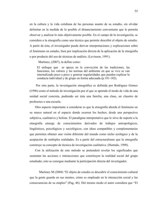 55
en la cultura y la vida cotidiana de las personas asunto de su estudio, sin olvidar
delimitar en la medida de lo posible el distanciamiento conveniente que le permita
observar y analizar lo más objetivamente posible. En el campo de la investigación, se
considera a la etnografía como una técnica que permite describir el objeto de estudio.
A partir de ésta, el investigador puede derivar interpretaciones y explicaciones sobre
el fenómeno en estudio, bien por implicación directa de la aplicación de la etnografía
o por producto del uso de técnicas de análisis. (Levinson, 1991).
Martínez, (2007), la define como:
El enfoque que se apoya en la convicción de las tradiciones, las
funciones, los valores y las normas del ambiente en que se vive se van
internalizado poco a poco y generar regularidades que pueden explicar la
conducta individual y de grupo en forma adecuada (p.181-182).
Por otra parte, la investigación etnográfica es definida por Rodríguez Gómez
(1996) como el método de investigación por el que se aprende el modo de vida de una
unidad social concreta, pudiendo ser ésta una familia, una clase, un claustro de
profesores o una escuela.
Otro aspecto importante a considerar es que la etnografía aborda el fenómeno en
su marco natural en el espacio donde ocurren los hechos; desde una perspectiva
subjetiva, cualitativa y holista. El paradigma interpretativo que le sirve de soporte a la
etnografía emerge de conocimientos derivados de trabajos antropológicos,
lingüísticos, psicológicos y sociológicos, con ideas compatibles y complementarias
que permiten obtener una visión diferente del mundo como nicho ecológico y de la
aceptación de múltiples realidades. Es a partir del estructuralismo que la etnografía
construye su concepto de técnica de investigación cualitativa. (Hurtado, 1998).
Con la utilización de este método se pretenderá revelar los significados que
sustentan las acciones e interacciones que constituyen la realidad social del grupo
estudiado; esto se consigue mediante la participación directa del investigador.
Martinez M (2004) “El objeto de estudio es descubrir el conocimiento cultural
que la gente guarda en sus mentes, cómo es empleado en la interacción social y las
consecuencias de su empleo” (Pag, 46). Del mismo modo el autor considera que “El
 
