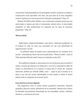 56
conocimiento cultural guardado por los participantes sociales constituye la conducta y
comunicación social apreciables. Por tanto, una gran parte de la tarea etnográfica
reside en explicitar ese conocimiento de los informantes participantes” (Pag, 47).
Martínez M (2004) señala “Debido a que el informante (cualquier persona que sea
entrevistada) es alguien que tiene el conocimiento cultural nativo, el entrevistador
etnográfico no debe predeterminar las respuestas por los tipos de cuestiones
preguntadas.” (Pag, 47).
Muestra Inicial
Según Saeltiz (citado por Hernández y otros ob.cit), señala que la población “es
el conjunto de todas las cosas que concuerdan con una serie determinada de
especificaciones” (p.210)
La población objeto de estudio estuvo representada por los miembros de la
escuela - comunidad que hacen vida en la escuela básica “Manuel Cedeño”, sector la
Trilla municipio Peña del estado Yaracuy en el período escolar 2013.
De la población señalada se seleccionaron los tres (4) docentes para un total de 4
sujetos o muestra que laboran en la institución y viven en la comunidad en objeto de
estudio. La determinación de la muestra se realizó bajo el criterio del muestreo
intencional, definido por Hurtado (2008), como “…aquel en que la muestra no se
elige al azar sino por razones determinadas, el autor decide el mismo él mismo
quiénes serán los integrantes de la misma” (p.81)
Fases del Proceso de Investigación
Fase diagnóstica, toma en cuenta criterios geográficos territoriales, ubicación
geográfica, dirección, límites, delimitación de la comunidad. También toma criterios
de identidad socioeconómica determinada por las necesidades sociales, culturales,
educativas y económicas del sector.
 