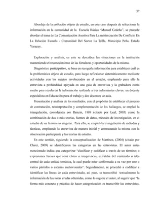 57
Abordaje de la población objeto de estudio, en este caso después de seleccionar la
información en la comunidad de la Escuela Básica “Manuel Cedeño”, se procede
abordar el tema de La Comunicación Asertiva Para La minimización De Conflicto En
La Relación Escuela - Comunidad Del Sector La Trilla, Municipio Peña, Estado
Yaracuy.
Exploración y análisis, en este se describen las situaciones en la institución
manteniendo el reconocimiento de las fortalezas y oportunidades de la misma.
Diagnóstico participativo, se basa en recogerla información para establecer cuál es
la problemática objeto de estudio, para luego reflexionar sistemáticamente mediante
actividades con los sujetos involucrados en el estudio, empleando para ello la
entrevista a profundidad apoyada en una guía de entrevista y la grabadora como
medio para recolectar la información realizada a tres informantes claves: un docente
especialista en Educación para el trabajo y dos docentes de aula.
Presentación y análisis de los resultados, con el propósito de establecer el proceso
de contratación, reinterpretación y complementación de los hallazgos, se empleó la
triangulación, considerada por Denzin, 1989 (citado por Leal, 2005) como la
combinación de dos o más teorías, fuentes de datos, métodos de investigación, en el
estudio de un fenómeno singular. Para ello, se empleó la triangulación de métodos y
técnicas, empleando la entrevista de manera inicial y contrastando la misma con la
observación participante y las teorías de estudio.
En este sentido, siguiendo la conceptualización de Martínez, (2004) (citado por
Claret, 2009) se identificaron las categorías en las entrevistas. El autor antes
mencionado indica que categorizar “clasificar y codificar a través de un término; o
expresiones breves que sean claras o inequívocas, extraídas del contenido o idea
central de cada unidad temática, la cual puede estar conformada a su vez por uno o
varios párrafos o escenas audiovisuales”. Seguidamente, se procedió a codificar e
identificar las líneas de cada entrevistado, así pues, se transcribió textualmente la
información de las notas crudas obtenidas, como lo sugiere el autor, al sugerir que “la
forma más concreta y práctica de hacer categorización es transcribir las entrevistas,
 