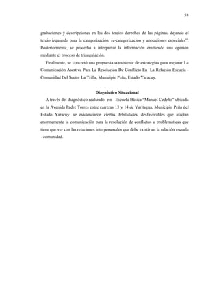 58
grabaciones y descripciones en los dos tercios derechos de las páginas, dejando el
tercio izquierdo para la categorización, re-categorización y anotaciones especiales”.
Posteriormente, se procedió a interpretar la información emitiendo una opinión
mediante el proceso de triangulación.
Finalmente, se concretó una propuesta consistente de estrategias para mejorar La
Comunicación Asertiva Para La Resolución De Conflicto En La Relación Escuela -
Comunidad Del Sector La Trilla, Municipio Peña, Estado Yaracuy.
Diagnóstico Situacional
A través del diagnóstico realizado e n Escuela Básica “Manuel Cedeño” ubicada
en la Avenida Padre Torres entre carreras 13 y 14 de Yaritagua, Municipio Peña del
Estado Yaracuy, se evidenciaron ciertas debilidades, desfavorables que afectan
enormemente la comunicación para la resolución de conflictos u problemáticas que
tiene que ver con las relaciones interpersonales que debe existir en la relación escuela
- comunidad.
 