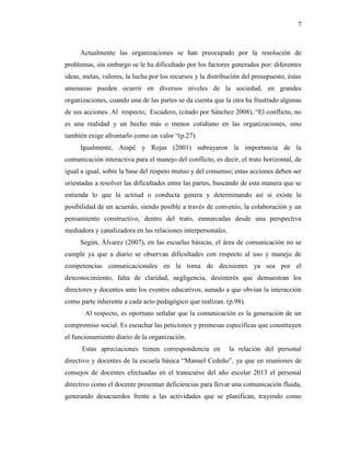 7
Actualmente las organizaciones se han preocupado por la resolución de
problemas, sin embargo se le ha dificultado por los factores generados por: diferentes
ideas, metas, valores, la lucha por los recursos y la distribución del presupuesto, éstas
amenazas pueden ocurrir en diversos niveles de la sociedad, en grandes
organizaciones, cuando una de las partes se da cuenta que la otra ha frustrado algunas
de sus acciones. Al respecto, Escudero, (citado por Sánchez 2008), “El conflicto, no
es una realidad y un hecho más o menos cotidiano en las organizaciones, sino
también exige afrontarlo como un valor “(p.27).
Igualmente, Arapé y Rojas (2001) subrayaron la importancia de la
comunicación interactiva para el manejo del conflicto, es decir, el trato horizontal, de
igual a igual, sobre la base del respeto mutuo y del consenso; estas acciones deben ser
orientadas a resolver las dificultades entre las partes, buscando de esta manera que se
entienda lo que la actitud o conducta genera y determinando así si existe la
posibilidad de un acuerdo, siendo posible a través de convenio, la colaboración y un
pensamiento constructivo, dentro del trato, enmarcadas desde una perspectiva
mediadora y canalizadora en las relaciones interpersonales.
Según, Álvarez (2007), en las escuelas básicas, el área de comunicación no se
cumple ya que a diario se observan dificultades con respecto al uso y manejo de
competencias comunicacionales en la toma de decisiones ya sea por el
desconocimiento, falta de claridad, negligencia, desinterés que demuestran los
directores y docentes ante los eventos educativos, aunado a que obvian la interacción
como parte inherente a cada acto pedagógico que realizan. (p.98).
Al respecto, es oportuno señalar que la comunicación es la generación de un
compromiso social. Es escuchar las peticiones y promesas específicas que constituyen
el funcionamiento diario de la organización.
Estas apreciaciones tienen correspondencia en la relación del personal
directivo y docentes de la escuela básica “Manuel Cedeño”, ya que en reuniones de
consejos de docentes efectuadas en el transcurso del año escolar 2013 el personal
directivo como el docente presentan deficiencias para llevar una comunicación fluida,
generando desacuerdos frente a las actividades que se planifican, trayendo como
 