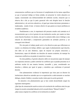 8
consecuencias conflictos que no favorecen el cumplimiento de las tareas específicas
ya que el personal trabaja en forma aislada, sin proyectar la visión educativa en
equipo, ocasionando una disfuncionalidad del ambiente escolar, situación que se
observa día a día ya que la parte gerencial sólo está dirigida hacia la función
administrativa y de servicios educativos, al igual que toman decisiones prematuras e
inadecuadas, siendo el trato el menos efectivo lo que genera un mayor problema en
el ámbito académico.
Paralelamente a esto, la importancia del presente estudio está centrada en el
reconocimiento que se da al gerente de una institución escolar, por cuanto no tiene
como función fiscalizar a los demás, sino por lo contrario debe crear el diálogo y una
relación de afectividad y comprensión generadora de actitudes positivas y así
conseguir éxito laboral.
Por otra parte el trabajo puede servir a los directivos para que reflexionen en
cuanto a su dinámica de trabajo, debido a que según el planteamiento aquí descrito,
éste debe ser un ente dinámico, capaz de mejorar sus propias emociones y
frustraciones, capaz de defender sus derechos de manera ecuánime, de manejar las
situaciones conflictivas sin perder el control de sí mismo.
En otras palabras, el gerente educativo debe ser una persona capaz de manejar
sus respuestas ansiosas y poder controlar los conflictos que se puedan presentar en el
ambiente escolar de una manera honesta, razonable y justa, considerando sus
derechos y deberes por igual al grupo y miembros que conforman el personal
docente.
Este planteamiento evidencia la importancia que tiene para un director de
instituciones educativas entender que en su organización a cada momento se suscitan
diálogos, donde el hablar y escuchar resulta vitales para la acción gerencial.
En atención a los planteamientos que se han venido desarrollando surgen las
siguientes interrogantes:
¿Qué tipo de comunicación asertiva existe en la resolución de conflictos entre los que
integra la escuela comunidad educativa de la escuela básica “Manuel Cedeño”?
¿Qué causas originan los conflictos en la institución en estudio?
 