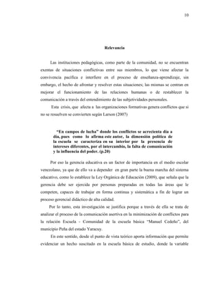 10
Relevancia
Las instituciones pedagógicas, como parte de la comunidad, no se encuentran
exentas de situaciones conflictivas entre sus miembros, lo que viene afectar la
convivencia pacífica e interfiere en el proceso de enseñanza-aprendizaje, sin
embargo, el hecho de afrontar y resolver estas situaciones; las mismas se centran en
mejorar el funcionamiento de las relaciones humanas o de restablecer la
comunicación a través del entendimiento de las subjetividades personales.
Esta crisis, que afecta a las organizaciones formativas genera conflictos que si
no se resuelven se convierten según Larson (2007)
“En campos de lucha” donde los conflictos se acrecienta día a
día, pues como lo afirma este autor, la dimensión política de
la escuela se caracteriza en su interior por la presencia de
intereses diferentes, por el intercambio, la falta de comunicación
y la influencia del poder. (p.20)
Por eso la gerencia educativa es un factor de importancia en el medio escolar
venezolano, ya que de ello va a depender en gran parte la buena marcha del sistema
educativo, como lo establece la Ley Orgánica de Educación (2009), que señala que la
gerencia debe ser ejercida por personas preparadas en todas las áreas que le
competen, capaces de trabajar en forma continua y sistemática a fin de lograr un
proceso gerencial didáctico de alta calidad.
Por lo tanto, esta investigación se justifica porque a través de ella se trata de
analizar el proceso de la comunicación asertiva en la minimización de conflictos para
la relación Escuela - Comunidad de la escuela básica “Manuel Cedeño”, del
municipio Peña del estado Yaracuy.
En este sentido, desde el punto de vista teórico aporta información que permite
evidenciar un hecho suscitado en la escuela básica de estudio, donde la variable
 