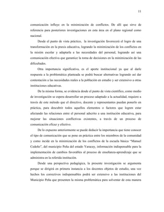 11
comunicación influye en la minimización de conflictos. De allí que sirve de
referencia para posteriores investigaciones en esta área en el plano regional como
nacional.
Desde el punto de vista práctico, la investigación favorecerá el logro de una
transformación en la praxis educativa, logrando la minimización de los conflictos en
la misión escolar y adaptarla a las necesidades del personal, logrando así una
comunicación efectiva que garantice la toma de decisiones en la minimización de las
dificultades.
Otra importancia significativa, es el aporte institucional ya que al darle
respuesta a la problemática planteada se podrá buscar alternativas logrando así dar
contestación a las necesidades reales a la población en estudio y ser extensivo a otras
instituciones educativas.
De la misma forma, se evidencia desde el punto de vista científico, como medio
de investigación se espera desarrollar un proceso adaptado a la actualidad, requiere a
través de este método que el directivo, docente y representantes puedan ponerlo en
práctica, para descubrir todos aquellos elementos o factores que logren estar
afectando las relaciones entre el personal adscrito a una institución educativa, para
mejorar las situaciones conflictivas existentes, a través de un proceso de
comunicación eficaz y efectivo.
De lo expuesto anteriormente se puede deducir la importancia que tiene conocer
el tipo de comunicación que se pone en práctica entre los miembros de la comunidad
y como incide en la minimización de los conflictos de la escuela básica “Manuel
Cedeño”, del municipio Peña del estado Yaracuy, información indispensable para la
implementación de cambios favorables al proceso de enseñanza-aprendizaje que se
administra en la referida institución.
Desde una perspectiva pedagógica, la presente investigación se argumenta
porque se dirigirá en primera instancia a los docentes objetos de estudio, una vez
hechos los correctivos indispensables podrá ser extensivo a las instituciones del
Municipio Peña que presenten la misma problemática para solventar de esta manera
 