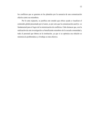 12
los conflictos que se generan en los planteles por la ausencia de una comunicación
efectiva entre sus miembros.
Por lo ante expuesto, se justifica este estudio que ofrece ayuda a visualizar el
contenido global presentado por el autor, es por esto que la comunicación asertiva es
fundamental para el logro de la minimización de conflictos. Cabe destacar que, con la
realización de esta investigación se beneficiarán miembros de la escuela comunidad y
todo el personal que labora en la institución, ya que si se optimiza esa relación se
minimiza la problemática y el trabajo es más efectivo.
 