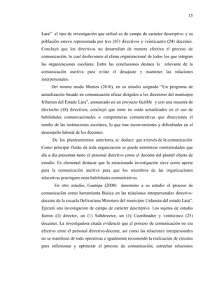 15
Lara” el tipo de investigación que utilizó es de campo de carácter descriptivo y su
población estuvo representada por tres (03) directivos y veinticuatro (24) docentes.
Concluyó que los directivos no desarrollan de manera efectiva el proceso de
comunicación, lo cual desfavorece el clima organizacional de todos los que integran
las organizaciones escolares. Entre las conclusiones destaca lo relevante de la
comunicación asertiva para evitar el desajuste y mantener las relaciones
interpersonales.
Del mismo modo Montes (2010), en su estudio asignado “Un programa de
actualización basado en comunicación eficaz dirigidos a los directores del municipio
Iribarren del Estado Lara”, enmarcado en un proyecto factible y con una muestra de
dieciocho (18) directivos, concluyó que estos no están actualizados en el uso de
habilidades comunicacionales o competencias comunicativas que direcciones el
rumbo de las instituciones escolares, lo que trae inconvenientes y dificultades en el
desempeño laboral de los docentes.
De los planteamientos anteriores, se deduce que a través de la comunicación
Como principal fluido de toda organización se puede minimizar contrariedades que
día a día presentan tanto el personal directivo como el docente del plantel objeto de
estudio. Es elemental destacar que la mencionada investigación sirve como aporte
para la comunicación asertiva para que los miembros de las organizaciones
educativas practiquen estas habilidades comunicativas.
En otro estudio, Guanipa (2008) denomino a su estudio el proceso de
comunicación como herramienta Básica en las relaciones interpersonales directivo-
docente de la escuela Bolivariana Moroturo del municipio Urdaneta del estado Lara”.
Ejecutó una investigación de campo de carácter descriptivo. Los sujetos de estudio
fueron (1) director, un (1) Subdirector, un (1) Coordinador y veinticinco (25)
docentes. La investigadora citada evidenció que el proceso de comunicación no era
efectivo entre el personal directivo-docente, así como las relaciones interpersonales
no se manifestó de todo operativas e igualmente recomendó la realización de círculos
para reflexionar y optimizar el proceso de comunicación, estrechar relaciones
 
