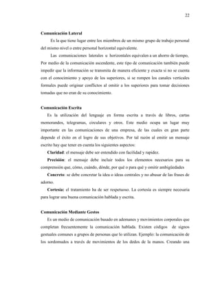 22
Comunicación Lateral
Es la que tiene lugar entre los miembros de un mismo grupo de trabajo personal
del mismo nivel o entre personal horizontal equivalente.
Las comunicaciones laterales u horizontales equivalen a un ahorro de tiempo,
Por medio de la comunicación ascendente, este tipo de comunicación también puede
impedir que la información se transmita de manera eficiente y exacta si no se cuenta
con el conocimiento y apoyo de los superiores, si se rompen los canales verticales
formales puede originar conflictos al omitir a los superiores para tomar decisiones
tomadas que no eran de su conocimiento.
Comunicación Escrita
Es la utilización del lenguaje en forma escrita a través de libros, cartas
memorandos, telegramas, circulares y otros. Este medio ocupa un lugar muy
importante en las comunicaciones de una empresa, de las cuales en gran parte
depende el éxito en el logro de sus objetivos. Por tal razón al emitir un mensaje
escrito hay que tener en cuenta los siguientes aspectos:
Claridad: el mensaje debe ser entendido con facilidad y rapidez.
Precisión: el mensaje debe incluir todos los elementos necesarios para su
comprensión que, cómo, cuándo, dónde, por qué o para qué y omitir ambigüedades
Concreto: se debe concretar la idea o ideas centrales y no abusar de las frases de
adorno.
Cortesía: el tratamiento ha de ser respetuoso. La cortesía es siempre necesaria
para lograr una buena comunicación hablada y escrita.
Comunicación Mediante Gestos
Es un medio de comunicación basado en ademanes y movimientos corporales que
completan frecuentemente la comunicación hablada. Existen códigos de signos
gestuales comunes a grupos de personas que lo utilizan. Ejemplo: la comunicación de
los sordomudos a través de movimientos de los dedos de la manos. Creando una
 