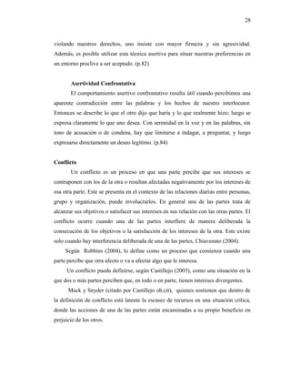 28
violando nuestros derechos, uno insiste con mayor firmeza y sin agresividad.
Además, es posible utilizar esta técnica asertiva para situar nuestras preferencias en
un entorno proclive a ser aceptado. (p.82)
Asertividad Confrontativa
El comportamiento asertivo confrontativo resulta útil cuando percibimos una
aparente contradicción entre las palabras y los hechos de nuestro interlocutor.
Entonces se describe lo que el otro dijo que haría y lo que realmente hizo; luego se
expresa claramente lo que uno desea. Con serenidad en la voz y en las palabras, sin
tono de acusación o de condena, hay que limitarse a indagar, a preguntar, y luego
expresarse directamente un deseo legítimo. (p.84)
Conflicto
Un conflicto es un proceso en que una parte percibe que sus intereses se
contraponen con los de la otra o resultan afectadas negativamente por los intereses de
esa otra parte. Este se presenta en el contexto de las relaciones diarias entre personas,
grupo y organización, puede involucrarlos. En general una de las partes trata de
alcanzar sus objetivos o satisfacer sus intereses en sus relación con las otras partes. El
conflicto ocurre cuando una de las partes interfiere de manera deliberada la
consecución de los objetivos o la satisfacción de los intereses de la otra. Este existe
solo cuando hay interferencia deliberada de una de las partes, Chiavenato (2004).
Según Robbins (2004), lo define como un proceso que comienza cuando una
parte percibe que otra afecto o va a afectar algo que le interesa.
Un conflicto puede definirse, según Castillejo (2003), como una situación en la
que dos o más partes perciben que, en todo o en parte, tienen intereses divergentes.
Mack y Snyder (citado por Castillejo ob.cit), quienes sostienen que dentro de
la definición de conflicto está latente la escasez de recursos en una situación crítica,
donde las acciones de una de las partes están encaminadas a su propio beneficio en
perjuicio de los otros.
 