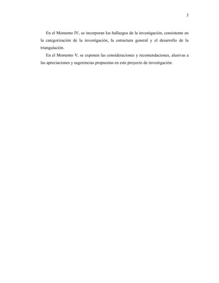 3
En el Momento IV, se incorporan los hallazgos de la investigación, consistente en
la categorización de la investigación, la estructura general y el desarrollo de la
triangulación.
En el Momento V, se exponen las consideraciones y recomendaciones, alusivas a
las apreciaciones y sugerencias propuestas en este proyecto de investigación.
 