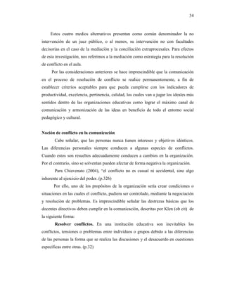 34
Estos cuatro medios alternativos presentan como común denominador la no
intervención de un juez público, o al menos, su intervención no con facultades
decisorias en el caso de la mediación y la conciliación extraprocesales. Para efectos
de esta investigación, nos referimos a la mediación como estrategia para la resolución
de conflicto en el aula.
Por las consideraciones anteriores se hace imprescindible que la comunicación
en el proceso de resolución de conflicto se realice permanentemente, a fin de
establecer criterios aceptables para que pueda cumplirse con los indicadores de
productividad, excelencia, pertinencia, calidad, los cuales van a jugar los ideales más
sentidos dentro de las organizaciones educativas como lograr el máximo canal de
comunicación y armonización de las ideas en beneficio de todo el entorno social
pedagógico y cultural.
Noción de conflicto en la comunicación
Cabe señalar, que las personas nunca tienen intereses y objetivos idénticos.
Las diferencias personales siempre conducen a algunas especies de conflictos.
Cuando estos son resueltos adecuadamente conducen a cambios en la organización.
Por el contrario, sino se solventan pueden afectar de forma negativa la organización.
Para Chiavenato (2004), “el conflicto no es casual ni accidental, sino algo
inherente al ejercicio del poder. (p.326)
Por ello, uno de los propósitos de la organización sería crear condiciones o
situaciones en las cuales el conflicto, pudiera ser controlado, mediante la negociación
y resolución de problemas. Es imprescindible señalar las destrezas básicas que los
docentes directivos deben cumplir en la comunicación, descritas por Klen (ob cit) de
la siguiente forma:
Resolver conflictos. En una institución educativa son inevitables los
conflictos, tensiones o problemas entre individuos o grupos debido a las diferencias
de las personas la forma que se realiza las discusiones y el desacuerdo en cuestiones
específicas entre otras. (p.32)
 