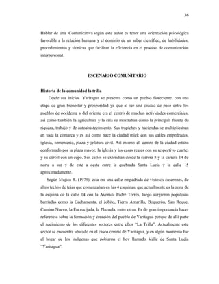 36
Hablar de una Comunicativa según este autor es tener una orientación psicológica
favorable a la relación humana y el dominio de un saber científico, de habilidades,
procedimientos y técnicas que facilitan la eficiencia en el proceso de comunicación
interpersonal.
ESCENARIO COMUNITARIO
Historia de la comunidad la trilla
Desde sus inicios Yaritagua se presenta como un pueblo floreciente, con una
etapa de gran bienestar y prosperidad ya que al ser una ciudad de paso entre los
pueblos de occidente y del oriente era el centro de muchas actividades comerciales,
así como también la agricultura y la cría se mostraban como la principal fuente de
riqueza, trabajo y de autoabastecimiento. Sus trapiches y haciendas se multiplicaban
en toda la comarca y es así como nace la ciudad miel; con sus calles empedradas,
iglesia, cementerio, plaza y jefatura civil. Así mismo el centro de la ciudad estaba
conformado por la plaza mayor, la iglesia y las casas reales con su respectivo cuartel
y su cárcel con un cepo. Sus calles se extendían desde la carrera 8 y la carrera 14 de
norte a sur y de este a oeste entre la quebrada Santa Lucía y la calle 15
aproximadamente.
Según Mujica R. (1979) esta era una calle empedrada de vistosos caserones, de
altos techos de tejas que comenzaban en las 4 esquinas, que actualmente es la zona de
la esquina de la calle 14 con la Avenida Padre Torres, luego surgieron populosas
barriadas como la Cachamenta, el Jobito, Tierra Amarilla, Boquerón, San Roque,
Camino Nuevo, la Encrucijada, la Plazuela, entre otras. Es de gran importancia hacer
referencia sobre la formación y creación del pueblo de Yaritagua porque de allí parte
el nacimiento de los diferentes sectores entre ellos “La Trilla”. Actualmente este
sector se encuentra ubicado en el casco central de Yaritagua, y en algún momento fue
el hogar de los indígenas que poblaron el hoy llamado Valle de Santa Lucía
“Yaritagua”.
 