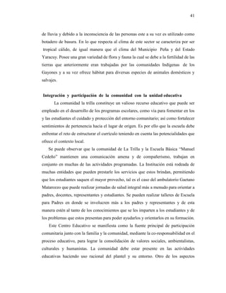 41
de lluvia y debido a la inconsciencia de las personas este a su vez es utilizado como
botadero de basura. En lo que respecta al clima de este sector se caracteriza por ser
tropical cálido, de igual manera que el clima del Municipio Peña y del Estado
Yaracuy. Posee una gran variedad de flora y fauna la cual se debe a la fertilidad de las
tierras que anteriormente eran trabajadas por las comunidades Indígenas de los
Gayones y a su vez ofrece hábitat para diversas especies de animales domésticos y
salvajes.
Integración y participación de la comunidad con la unidad educativa
La comunidad la trilla constituye un valioso recurso educativo que puede ser
empleado en el desarrollo de los programas escolares, como vía para fomentar en los
y las estudiantes el cuidado y protección del entorno comunitario; así como fortalecer
sentimientos de pertenencia hacia el lugar de origen. Es por ello que la escuela debe
enfrentar el reto de estructurar el currículo teniendo en cuenta las potencialidades que
ofrece el contexto local.
Se puede observar que la comunidad de La Trilla y la Escuela Básica “Manuel
Cedeño” mantienen una comunicación amena y de compañerismo, trabajan en
conjunto en muchas de las actividades programadas. La Institución está rodeada de
muchas entidades que pueden prestarle los servicios que estos brindan, permitiendo
que los estudiantes saquen el mayor provecho, tal es el caso del ambulatorio Gaetano
Matarozzo que puede realizar jornadas de salud integral más a menudo para orientar a
padres, docentes, representantes y estudiantes. Se pueden realizar talleres de Escuela
para Padres en donde se involucren más a los padres y representantes y de esta
manera estén al tanto de los conocimientos que se les imparten a los estudiantes y de
los problemas que estos presentan para poder ayudarlos y orientarlos en su formación.
Este Centro Educativo se manifiesta como la fuente principal de participación
comunitaria junto con la familia y la comunidad, mediante la co-responsabilidad en el
proceso educativo, para lograr la consolidación de valores sociales, ambientalistas,
culturales y humanistas. La comunidad debe estar presente en las actividades
educativas haciendo uso racional del plantel y su entorno. Otro de los aspectos
 