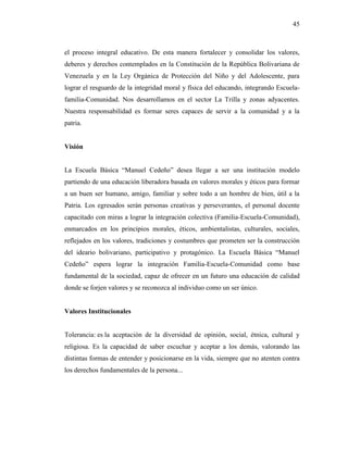45
el proceso integral educativo. De esta manera fortalecer y consolidar los valores,
deberes y derechos contemplados en la Constitución de la República Bolivariana de
Venezuela y en la Ley Orgánica de Protección del Niño y del Adolescente, para
lograr el resguardo de la integridad moral y física del educando, integrando Escuela-
familia-Comunidad. Nos desarrollamos en el sector La Trilla y zonas adyacentes.
Nuestra responsabilidad es formar seres capaces de servir a la comunidad y a la
patria.
Visión
La Escuela Básica “Manuel Cedeño” desea llegar a ser una institución modelo
partiendo de una educación liberadora basada en valores morales y éticos para formar
a un buen ser humano, amigo, familiar y sobre todo a un hombre de bien, útil a la
Patria. Los egresados serán personas creativas y perseverantes, el personal docente
capacitado con miras a lograr la integración colectiva (Familia-Escuela-Comunidad),
enmarcados en los principios morales, éticos, ambientalistas, culturales, sociales,
reflejados en los valores, tradiciones y costumbres que prometen ser la construcción
del ideario bolivariano, participativo y protagónico. La Escuela Básica “Manuel
Cedeño” espera lograr la integración Familia-Escuela-Comunidad como base
fundamental de la sociedad, capaz de ofrecer en un futuro una educación de calidad
donde se forjen valores y se reconozca al individuo como un ser único.
Valores Institucionales
Tolerancia: es la aceptación de la diversidad de opinión, social, étnica, cultural y
religiosa. Es la capacidad de saber escuchar y aceptar a los demás, valorando las
distintas formas de entender y posicionarse en la vida, siempre que no atenten contra
los derechos fundamentales de la persona...
 