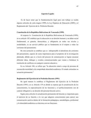 47
Aspectos Legales
Es de hacer notar que la fundamentación legal para este trabajo se resalta
algunos artículos de carta magna (1999), la Ley Orgánica de Educación (2009) y el
Reglamento del Ejercicio de la Profesión Docente.
Constitución de la República Bolivariana de Venezuela (1999)
Al respecto la Constitución de la República Bolivariana de Venezuela (1999),
en su artículo 102 establece que la educación es un derecho humano y un deber social
fundamental, es gratuita, democrática, y obligatoria en todos sus niveles y
modalidades, es un servicio público que se fundamenta en el respeto a todas las
corrientes del pensamiento.
De esta acotación se establece que es indispensable el pluralismo de corrientes
del pensamiento, aspecto de suma importancia para el propósito de la investigación
planteada, debido que es a través del proceso de comunicación se logran encausar
diferente ideas, diálogos y eventos comunicacionales que vienen a fortalecer la
resolución de conflictos en cualquier contexto educativo.
En su Artículo 104, se refiere que “la educación estará a cargo de personas de
reconocida moralidad y de comprobada idoneidad académica. El estado estimulara su
actuación permanente.”
Reglamento del Ejercicio de la Profesión Docente (1991)
De igual manera lo establece el Reglamento del Ejercicio de la Profesión
Docente (1991), en su Artículo 139 en dónde se expresa que la actualización de los
conocimientos, la especialización de las funciones y el perfeccionamiento son de
carácter obligatorio y un derecho del personal docente activo.
Según estos artículos la actualización permanente del docente es importante para
el ejercicio de su función, a la vez que adquiera conocimientos para ejercer una
comunicación asertiva dentro de la formación pedagógica, metodológica, profesional
y la idoneidad académica se relaciona con sus funciones.
 