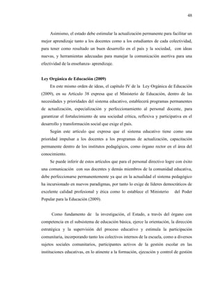 48
Asimismo, el estado debe estimular la actualización permanente para facilitar un
mejor aprendizaje tanto a los docentes como a los estudiantes de cada colectividad,
para tener como resultado un buen desarrollo en el país y la sociedad, con ideas
nuevas, y herramientas adecuadas para manejar la comunicación asertiva para una
efectividad de la enseñanza- aprendizaje.
Ley Orgánica de Educación (2009)
En este mismo orden de ideas, el capítulo IV de la Ley Orgánica de Educación
(2009), en su Artículo 38 expresa que el Ministerio de Educación, dentro de las
necesidades y prioridades del sistema educativo, establecerá programas permanentes
de actualización, especialización y perfeccionamiento al personal docente, para
garantizar el fortalecimiento de una sociedad crítica, reflexiva y participativa en el
desarrollo y transformación social que exige el país.
Según este artículo que expresa que el sistema educativo tiene como una
prioridad impulsar a los docentes a los programas de actualización, capacitación
permanente dentro de los institutos pedagógicos, como órgano rector en el área del
conocimiento.
Se puede inferir de estos artículos que para el personal directivo logre con éxito
una comunicación con sus docentes y demás miembros de la comunidad educativa,
debe perfeccionarse permanentemente ya que en la actualidad el sistema pedagógico
ha incursionado en nuevos paradigmas, por tanto lo exige de líderes democráticos de
excelente calidad profesional y ética como lo establece el Ministerio del Poder
Popular para la Educación (2009).
Como fundamento de la investigación, el Estado, a través del órgano con
competencia en el subsistema de educación básica, ejerce la orientación, la dirección
estratégica y la supervisión del proceso educativo y estimula la participación
comunitaria, incorporando tanto los colectivos internos de la escuela, como a diversos
sujetos sociales comunitarios, participantes activos de la gestión escolar en las
instituciones educativas, en lo atinente a la formación, ejecución y control de gestión
 