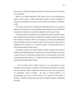 52
dentro de una o más fases orientadas a facilitar la transformación social en beneficio
de sus integrantes.
Dentro de su cualidad Bartolomé (1995) expresa “que es una metodología que
permite avanzar desde un análisis participativo donde los actores implicados se
convierten en protagonistas del proceso de construcción de propuestas y soluciones”
(p. 89)
Por lo tanto, este proceso de recolección de información convierte a los sujetos; al
igual que la comunidad, en actores del problema pero también de solución del mismo,
con grados de colaboración y compromiso adaptados al contexto que le rodea.
El presente estudio corresponde a una investigación de carácter cualitativo, puesto
que su propósito principal reside en el estudio de una realidad existente, en la cual se
hace referencia al objeto de estudio. La investigación se ubica bajo la modalidad de
proyecto factible, por cuanto se propone analizar La Comunicación Asertiva Para La
minimización De Conflicto En La Relación Escuela - Comunidad Del Sector La
Trilla, Municipio Peña, Estado Yaracuy.
El estudio en cuestión es de campo, debido al análisis sistemático que amerita el
problema anteriormente planteado. De igual manera, es de tipo descriptivo por cuanto
se hace referencia a la información obtenida acerca La Comunicación Asertiva Para
La minimización De Conflicto En La Relación Escuela - Comunidad Del Sector La
Trilla, Municipio Peña, Estado Yaracuy.
En tal sentido, Chávez (1994), expresa que las investigaciones de tipo
descriptiva están orientadas a la obtención de información relacionada con el estado
real de las personas, objetos, situaciones o fenómenos tal cual como se presentan al
ser recolectados, según la realidad. Por tanto, el método aplicado es la
fenomenología, pues como lo indica Husserl, 1913 (citado por Leal, 2005) el
fenómeno es observado desde adentro del sujeto de estudio, buscando el significado
del mismo.
 