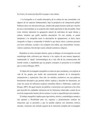 54
Es el arte y la ciencia de describir un grupo o una cultura.
• La Etnografía es el estudio descriptivo de la cultura de una comunidad o de
algunos de sus aspectos fundamentales, bajo la perspectiva de comprensión global.
Podemos decir con más precisión que, estudia todo grupo humano unido por vínculos
de raza o nacionalidad; en su acepción más simple representa la idea de pueblo. Etnia
como término representa la agrupación natural de individuos de igual idioma y
cultura, mientras que grafía significa descripción. En este sentido, se puede
interpretar a la etnografía como la descripción de agrupaciones, es decir, hacer
etnografía es llegar a comprender al detalle lo que hacen, dicen y piensan personas
con lazos culturales, sociales o de cualquier otra índole, que intercambian visiones,
valores y patrones, bien de tipo social, cultural económico, religioso.
Basándose en estos conceptos básicos, quien se dedique a la investigación con esta
metodología debe esforzarse por observar a los sujetos de una manera imparcial,
manteniendo la “epojé” fenomenológica de ir más allá de las construcciones del
sentido común, e impidiendo que sus propios conceptos se proyecten en la realidad
que se conoce (Rusque, 2007).
El objeto del investigador etnográfico es observar para interpretar y así explicar la
vida de los grupos, por medio del conocimiento producto de la descripción,
interpretación y explicación. Para ello, los métodos cualitativos son una poderosa
herramienta descriptiva que permite inferir, explicar y describir los fenómenos, así
como las causas de influencia recíproca inmediata (Hyles y Huberman, citados por
Rusque, 2007). De igual manera, las palabras y narraciones son superiores a las cifras
para describir las cualidades intrínsecas de los fenómenos observados a partir de un
nivel de comprensión intuitiva de los mismos, lo cual es imposible por otros métodos
El trabajo etnográfico implica gran rigor teórico, técnico y metodológico aunado a
una apertura y flexibilidad para ver, registros y posteriormente analizar las
situaciones que se presenten y que no puedan explicar con elementos teóricos
iníciales. Asimismo este método requiere de la inmersión completa del investigador
 