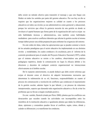6
debe existir un método efectivo para transmitir el mensaje y que este llegue con
fluidez en todos los sentidos por parte del gerente educativo. Por eso hoy en día se
requiere que las organizaciones mejoren su calidad en cuanto a los procesos
educativos en todos sus niveles ya sea administrativos como gerencial y educacional,
porque los servicios que ofrece la gerencia necesita de una gestión en donde se
involucre el capital humano que forma parte de la organización del cual se exijan no
sólo habilidades técnicas y administrativas, sino también como habilidades
mediadores para resolver conflictos laborales que afectan la gestión escolar al mismo
tiempo deben poseer una sólida preparación para enfrentar las exigencias del entorno.
En este orden de ideas, todas las apreciaciones que se pueden sostener a través
de los actuales paradigmas que el sector educativo ha implementado en sus distintos
niveles y modalidades, los cuales conducen a la excelencia, pero el informe de la
comisión presidencial para el estudio del Proyecto Educativo Nacional (1997), señala
que el sistema educativo se resiste a los cambios, observándose una práctica
pedagógica repetitiva, donde la comunicación no logra la eficacia debido a los
directores y docentes de cualquier contexto organizacional no interaccionan
efectivamente en el ámbito escolar.
De lo expuesto anteriormente, se puede deducir que debe existir reformas que
exijan al docente como al directivo de adquirir herramientas necesarias que
determinen la redimensión de su rol, funciones, responsabilidades en cuanto al
proceso de comunicación y resolución de conflictos que conduzcan al mejoramiento
de la gestión escolar, además lograr la paz laboral, y un proceso de relaciones
interpersonales, aspecto que demanda toda organización educativa a fin de evitar los
problemas que no llevan a ningún resultado positivo.
En este sentido, Deutrch (citado por Pérez 2008), plantea que los conflictos son
desacuerdos que suceden cuando las actividades son incompatibles entre los
miembros de la institución educativa e igualmente plantea que dadas las diferencias,
ideas, opiniones y costumbres pueden llevar al conflicto, según, cómo, dónde y
cuándo se diferencien y se manifiesten las conductas.
 