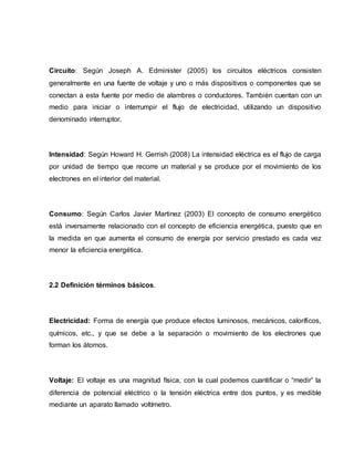 Circuito: Según Joseph A. Edminister (2005) los circuitos eléctricos consisten
generalmente en una fuente de voltaje y uno o más dispositivos o componentes que se
conectan a esta fuente por medio de alambres o conductores. También cuentan con un
medio para iniciar o interrumpir el flujo de electricidad, utilizando un dispositivo
denominado interruptor.
Intensidad: Según Howard H. Gerrish (2008) La intensidad eléctrica es el flujo de carga
por unidad de tiempo que recorre un material y se produce por el movimiento de los
electrones en el interior del material.
Consumo: Según Carlos Javier Martinez (2003) El concepto de consumo energético
está inversamente relacionado con el concepto de eficiencia energética, puesto que en
la medida en que aumenta el consumo de energía por servicio prestado es cada vez
menor la eficiencia energética.
2.2 Definición términos básicos.
Electricidad: Forma de energía que produce efectos luminosos, mecánicos, caloríficos,
químicos, etc., y que se debe a la separación o movimiento de los electrones que
forman los átomos.
Voltaje: El voltaje es una magnitud física, con la cual podemos cuantificar o “medir” la
diferencia de potencial eléctrico o la tensión eléctrica entre dos puntos, y es medible
mediante un aparato llamado voltímetro.
 