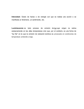 Intensidad: Grado de fuerza o de energía con que se realiza una acción o se
manifiesta un fenómeno, un sentimiento, etc.
Luminiscencia: es todo proceso de emisión de luz cuyo origen no radica
exclusivamente en las altas temperaturas sino que, por el contrario, es una forma de
"luz fría" en la que la emisión de radiación lumínica es provocada en condiciones de
temperatura ambiente o baja.
 