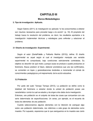 CAPITULO III
Marco Metodológico
3. Tipo de investigación: Aplicada.
Según Sabino (2011), la investigación es aplicada “si los conocimientos a obtener
son insumos necesarios para proceder luego a la acción”. (p. 18). El propósito del
trabajo busca la resolución del problema, es decir, los resultados aportados a la
investigación implementan técnicas y estrategias para enfrentar y solucionar el
problema.
3.1 Diseño de investigación: Experimental.
Según el autor (SantaPalella y Feliberto Martins (2010)), define: El diseño
experimental es aquel según el cual el investigador manipula una variable
experimental no comprobada, bajo condiciones estrictamente controladas. Su
objetivo es describir de qué modo y porque causa se produce o puede producirse un
fenómeno. Busca predecir el futuro, elaborar pronósticos que una vez confirmados,
se convierten en leyes y generalizaciones tendentes a incrementar el cúmulo de
conocimientos pedagógicos y el mejoramiento de la acción educativa.
3.2 Población
Por parte del autor Tamayo Tamayo (2012), La población se define como la
totalidad del fenómeno a estudiar donde la unidad de población posee una
característica común la cual se estudia y da origen a los datos de la investigación.
Entonces, una población es el conjunto de todas las cosas que concuerdan con una
serie determinada de especificaciones. Un censo, por ejemplo, es el recuento de
todos los elementos de una población.
Cuando seleccionamos algunos elementos con la intención de averiguar algo
sobre una población determinada, nos referimos a este grupo de elementos como
muestra. Por supuesto, esperamos que lo que averiguamos en la muestra sea cierto
 