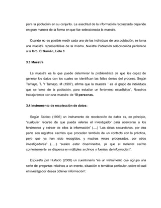 para la población en su conjunto. La exactitud de la información recolectada depende
en gran manera de la forma en que fue seleccionada la muestra.
Cuando no es posible medir cada uno de los individuos de una población, se toma
una muestra representativa de la misma. Nuestra Población seleccionada pertenece
a la Urb. El Samán, Lote 3
3.3 Muestra
La muestra es la que puede determinar la problemática ya que les capaz de
generar los datos con los cuales se identifican las fallas dentro del proceso. Según
Tamayo, T. Y Tamayo, M (1997), afirma que la muestra ¨ es el grupo de individuos
que se toma de la población, para estudiar un fenómeno estadístico¨. Nosotros
trabajaremos con una muestra de 10 personas.
3.4 Instrumento de recolección de datos:
Según Sabino (1996) un instrumento de recolección de datos es, en principio,
“cualquier recurso de que pueda valerse el investigador para acercarse a los
fenómenos y extraer de ellos la información” (.....) “Los datos secundarios, por otra
parte son registros escritos que proceden también de un contacto con la práctica,
pero que ya han sido recogidos, y muchas veces procesados, por otros
investigadores” (…..) “suelen estar diseminados, ya que el material escrito
corrientemente se dispersa en múltiples archivos y fuentes de información”.
Expuesto por Hurtado (2000) un cuestionario “es un instrumento que agrupa una
serie de preguntas relativas a un evento, situación o temática particular, sobre el cual
el investigador desea obtener información”.
 